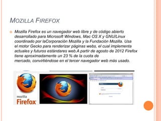 MOZILLA FIREFOX


Mozilla Firefox es un navegador web libre y de código abierto
desarrollado para Microsoft Windows, Mac OS X y GNU/Linux
coordinado por laCorporación Mozilla y la Fundación Mozilla. Usa
el motor Gecko para renderizar páginas webs, el cual implementa
actuales y futuros estándares web.A partir de agosto de 2012 Firefox
tiene aproximadamente un 23 % de la cuota de
mercado, convirtiéndose en el tercer navegador web más usado.

 