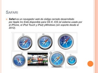 SAFARI


Safari es un navegador web de código cerrado desarrollado
por Apple Inc Está disponible para OS X, iOS (el sistema usado por
el iPhone, el iPod Touch y iPad) yWindows (sin soporte desde el
2012).

 