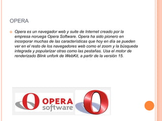 OPERA


Opera es un navegador web y suite de Internet creado por la
empresa noruega Opera Software. Opera ha sido pionero en
incorporar muchas de las características que hoy en día se pueden
ver en el resto de los navegadores web como el zoom y la búsqueda
integrada y popularizar otras como las pestañas. Usa el motor de
renderizado Blink unfork de WebKit, a partir de la versión 15.

 