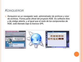 KONQUEROR


Konqueror es un navegador web, administrador de archivos y visor
de archivos. Forma parte oficial del proyecto KDE. Es software libre
y de código abierto, y al igual que el resto de los componentes de
KDE, está liberado bajo la licencia GPL

 