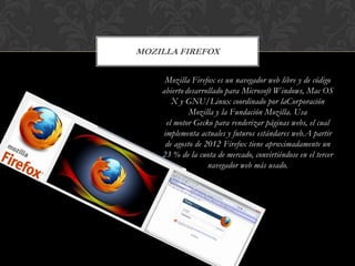MOZILLA FIREFOX
Mozilla Firefox es un navegador web libre y de código
abierto desarrollado para Microsoft Windows, Mac OS
X y GNU/Linux coordinado por laCorporación
Mozilla y la Fundación Mozilla. Usa
el motor Gecko para renderizar páginas webs, el cual
implementa actuales y futuros estándares web.A partir
de agosto de 2012 Firefox tiene aproximadamente un
23 % de la cuota de mercado, convirtiéndose en el tercer
navegador web más usado.

 