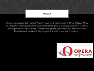 OPERA

Opera es un navegador web y suite de Internet creado por la empresa noruega Opera Software. Opera
ha sido pionero en incorporar muchas de las características que hoy en día se pueden ver en el resto de
los navegadores web como el zoom y la búsqueda integrada y popularizar otras como las pestañas.
Usa el motor de renderizado Blink unfork de WebKit, a partir de la versión 15.

 