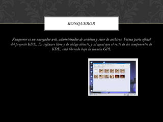 KONQUEROR

Konqueror es un navegador web, administrador de archivos y visor de archivos. Forma parte oficial
del proyecto KDE. Es software libre y de código abierto, y al igual que el resto de los componentes de
KDE, está liberado bajo la licencia GPL

 