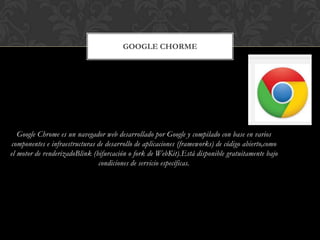 GOOGLE CHORME

Google Chrome es un navegador web desarrollado por Google y compilado con base en varios
componentes e infraestructuras de desarrollo de aplicaciones (frameworks) de código abierto,como
el motor de renderizadoBlink (bifurcación o fork de WebKit).Está disponible gratuitamente bajo
condiciones de servicio específicas.

 