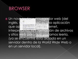 BROWSERUn navegador o navegador web (del inglés, web browser) es una aplicación que opera a través de Internet, interpretando la información de archivos y sitios web para que podamos leerla, (ya se encuentre ésta alojada en un servidor dentro de la World Wide Web o en un servidor local).