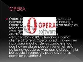 OPERAOpera es un navegador web y suite de Internet creado por la empresa noruega Opera Software, capaz de realizar múltiples tareas como navegar por sitios web, gestionar correo electrónico, contactos, fuentes web, charlar vía IRC y funcionar como cliente BitTorrent. Opera ha sido pionero en incorporar muchas de las características que hoy en día se pueden ver en el resto de los navegadores web como el zoom y la búsqueda integrada y popularizar otras como las pestañas.3