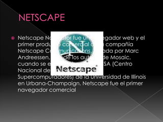 NETSCAPENetscape Navigator fue un navegador web y el primer producto comercial de la compañía Netscape Communications, creada por Marc Andreessen, uno de los autores de Mosaic, cuando se encontraba en el NCSA (Centro Nacional de Aplicaciones para Supercomputadores) de la Universidad de Illinois en Urbana-Champaign. Netscape fue el primer navegador comercial