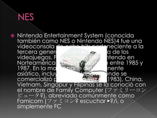 NESNintendoEntertainmentSystem (conocida también como NES o Nintendo NES)4 fue una videoconsola de ocho bits perteneciente a la tercera generación en la industria de los videojuegos. Fue lanzada por Nintendo en Norteamérica, Europa y Australia entre 1985 y 1987. En la mayor parte del continente asiático, incluyendo a Japón (donde se comercializó por primera vez en 1983), China, Vietnam, Singapur y Filipinas se la conoció con el nombre de FamilyComputer (ファミリーコンピュータ?), abreviado comúnmente como Famicom (ファミコン? escuchar ▶?/i, o simplemente FC