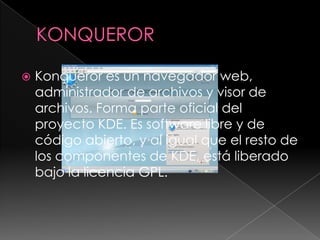KONQUERORKonqueror es un navegador web, administrador de archivos y visor de archivos. Forma parte oficial del proyecto KDE. Es software libre y de código abierto, y al igual que el resto de los componentes de KDE, está liberado bajo la licencia GPL.