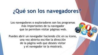 Los navegadores o exploradores son los programas
más importantes de tu navegador
que te permiten visitar páginas web.
Puedes abrir un navegador haciendo clic en su ícono,
una vez abierto escribe la dirección
de la página web que desees visitar
y el navegador te la mostrará.
 