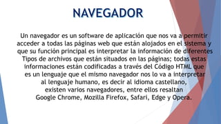 Un navegador es un software de aplicación que nos va a permitir
acceder a todas las páginas web que están alojados en el sistema y
que su función principal es interpretar la información de diferentes
Tipos de archivos que están situados en las páginas; todas estas
informaciones están codificadas a través del Código HTML que
es un lenguaje que el mismo navegador nos lo va a interpretar
al lenguaje humano, es decir al idioma castellano,
existen varios navegadores, entre ellos resaltan
Google Chrome, Mozilla Firefox, Safari, Edge y Opera.
 