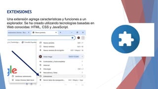 EXTENSIONES
Una extensión agrega características y funciones a un
explorador. Se ha creado utilizando tecnologías basadas en
Web conocidas: HTML, CSS y JavaScript.
 