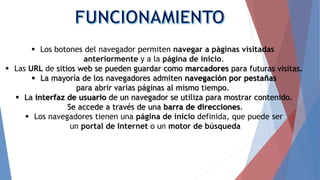  Los botones del navegador permiten navegar a páginas visitadas
anteriormente y a la página de inicio.
 Las URL de sitios web se pueden guardar como marcadores para futuras visitas.
 La mayoría de los navegadores admiten navegación por pestañas
para abrir varias páginas al mismo tiempo.
 La interfaz de usuario de un navegador se utiliza para mostrar contenido.
Se accede a través de una barra de direcciones.
 Los navegadores tienen una página de inicio definida, que puede ser
un portal de Internet o un motor de búsqueda
 