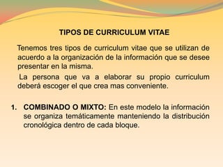 TIPOS DE CURRICULUM VITAETenemos tres tipos de curriculum vitae que se utilizan de acuerdo a la organización de la información que se desee presentar en la misma.    La persona que va a elaborar su propio curriculum deberá escoger el que crea mas conveniente. COMBINADO O MIXTO: En este modelo la información se organiza temáticamente manteniendo la distribución cronológica dentro de cada bloque.