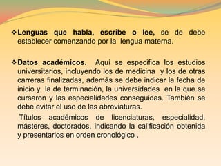 Datos profesionalesCARTA INICIAL.-  Esta nos sirve como introducción del curriculum vitae, puesto que aquí se puede destacar detalles que no hemos tomado encuentra en la hoja de vida .    Además de esto existe dos cosas que no deben faltar en esta carta; la fecha y referencia del anuncio de trabajo.DATOS PERSONALES BASICOS.- Se refiere a la descripción de los datos básicos personales tales como:    Nombre y dos apellidos (en este orden). Si es casada, utiliza los apellidos de soltera. El nombre nunca irá antepuesto de identificadores  como Dr., Prof., Lic., Sr., Sra., etc.
