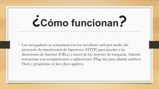 ¿Cómo funcionan?
• Los navegadores se comunican con los servidores web por medio del
protocolo de transferencia de hipertexto (HTTP) para acceder a las
direcciones de Internet (URLs) a través de los motores de búsqueda. Además
interactúan con complementos o aplicaciones (Plug-ins) para admitir archivos
Flash y programas en Java (Java applets).
 
