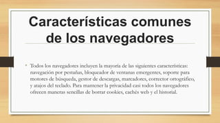 Características comunes
de los navegadores
• Todos los navegadores incluyen la mayoría de las siguientes características:
navegación por pestañas, bloqueador de ventanas emergentes, soporte para
motores de búsqueda, gestor de descargas, marcadores, corrector ortográfico,
y atajos del teclado. Para mantener la privacidad casi todos los navegadores
ofrecen maneras sencillas de borrar cookies, cachés web y el historial.
 