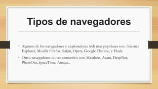 Tipos de navegadores
• Algunos de los navegadores o exploradores web más populares son: Internet
Explorer, Mozilla Firefox, Safari, Opera, Google Chrome, y Flock.
• Otros navegadores no tan conocidos son: Maxthon, Avant, DeepNet,
PhaseOut, SpaceTime, Amaya...
 