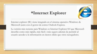 *Internet Explorer
Internet explorer (IE) viene integrado en el sistema operativo Windows de
Microsoft junto con el gestor de correo Outlook Express.
La versión más reciente para Windows es Internet Explorer 8.0 que Microsoft
describe como más rápido, más fácil y más seguro además de permitir al
usuario acceder a la información en menos clicks que otros navegadores.
 