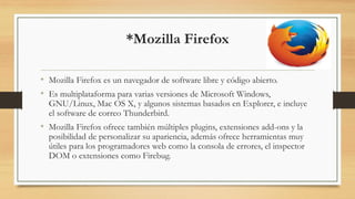 *Mozilla Firefox
• Mozilla Firefox es un navegador de software libre y código abierto.
• Es multiplataforma para varias versiones de Microsoft Windows,
GNU/Linux, Mac OS X, y algunos sistemas basados en Explorer, e incluye
el software de correo Thunderbird.
• Mozilla Firefox ofrece también múltiples plugins, extensiones add-ons y la
posibilidad de personalizar su apariencia, además ofrece herramientas muy
útiles para los programadores web como la consola de errores, el inspector
DOM o extensiones como Firebug.
 