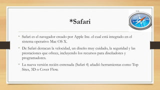 *Safari
• Safari es el navegador creado por Apple Inc. el cual está integrado en el
sistema operativo Mac OS X.
• De Safari destacan la velocidad, un diseño muy cuidado, la seguridad y las
prestaciones que ofrece, incluyendo los recursos para diseñadores y
programadores.
• La nueva versión recién estrenada (Safari 4) añadió herramientas como Top
Sites, 3D o Cover Flow.
 