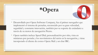 *Opera
• Desarrollado por Opera Software Company, fue el primer navegador que
implementó el sistema de pestañas, reconocido por su gran velocidad,
seguridad y constante innovación, también por su soporte de estándares a
través de su motor de navegación Presto.
• Opera también incluye Speed Dial, personalización por sitio, vista en
miniatura por pestaña y los movimientos del ratón en la navegación, y tiene
incorporado el cliente de correo Opera Mail y un chat IRC.
 