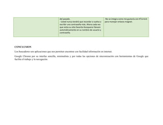 del pasado.
· Usted nunca tendrá que recordar o vuelva a
escribir una contraseña más. Ahora cada vez
que visita su sitio favorito Konqueror llenará
automáticamente en su nombre de usuario y
contraseña.
-No se integra como me gustaría con KTorrent
para manejar enlaces magnet.
CONCLUSION
Los buscadores son aplicaciones que nos permiten encontrar con facilidad información en internet.
Google Chrome por su interfaz sencilla, minimalista y por todas las opciones de sincronización con herramientas de Google que
facilita el trabajo y la navegación.
 