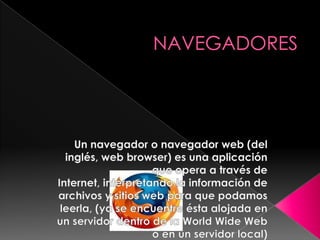 NAVEGADORES Un navegador o navegador web (del inglés, web browser) es una aplicación que opera a través de Internet, interpretando la información de archivos y sitios web para que podamos leerla, (ya se encuentre ésta alojada en un servidor dentro de la World Wide Web o en un servidor local) 