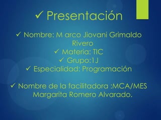  Nombre: M arco Jiovani Grimaldo
Rivero
 Materia: TIC
 Grupo:1J
 Especialidad: Programación
 Nombre de la facilitadora :MCA/MES
Margarita Romero Alvarado.
 Presentación
 