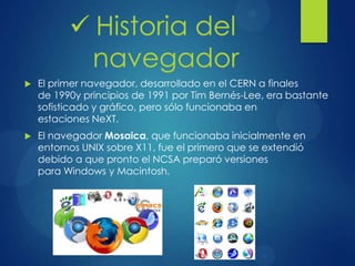  El primer navegador, desarrollado en el CERN a finales
de 1990y principios de 1991 por Tim Bernés-Lee, era bastante
sofisticado y gráfico, pero sólo funcionaba en
estaciones NeXT.
 El navegador Mosaica, que funcionaba inicialmente en
entornos UNIX sobre X11, fue el primero que se extendió
debido a que pronto el NCSA preparó versiones
para Windows y Macintosh.
 Historia del
navegador
 