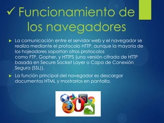  La comunicación entre el servidor web y el navegador se
realiza mediante el protocolo HTTP, aunque la mayoría de
los hojeadores soportan otros protocolos
como FTP, Gopher, y HTTPS (una versión cifrada de HTTP
basada en Secure Socket Layer o Capa de Conexión
Segura (SSL)).
 La función principal del navegador es descargar
documentos HTML y mostrarlos en pantalla.
 Funcionamiento de
los navegadores
 