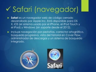  Safari (navegador)
 Safari es un navegador web de código cerrado
desarrollado por Apple Inc. Está disponible para OS
X, iOS (el sistema usado por el iPhone, el iPod Touch y
el iPad) y Windows (sin soporte desde el 2012).
 Incluye navegación por pestañas, corrector ortográfico,
búsqueda progresiva, vista del historial en Cover Flow,
administrador de descargas y un sistema de búsqueda
integrado.
 