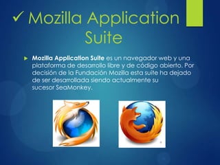  Mozilla Application Suite es un navegador web y una
plataforma de desarrollo libre y de código abierto. Por
decisión de la Fundación Mozilla esta suite ha dejado
de ser desarrollada siendo actualmente su
sucesor SeaMonkey.
 Mozilla Application
Suite
 