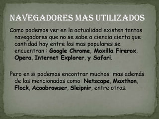 Como podemos ver en la actualidad existen tantos
 navegadores que no se sabe a ciencia cierta que
 cantidad hay entre los mas populares se
 encuentran : Google Chrome, Moxilla Firerox,
 Opera, Internet Explorer, y Safari.

Pero en si podemos encontrar muchos mas además
  de los mencionados como: Netscape, Maxthon,
  Flock, Acoobrowser, Sleipnir, entre otros.
 