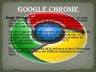 Google Chrome cuenta con mucho mayor velocidad, así como
  optimización de cada una de las pestañas creadas de modo
  que una que tenga mucha carga no afecta a las demás,
  debido a que cada pestaña es un proceso independiente.
  De por si que en la primer versión ya se había comentado de
  su gran velocidad debido a su motor de javascript, en la
  segunda versión, se ha detectado mediante pruebas de
  bench, que aumentó su velocidad en un 30 %
  aproximadamente.
  Es el navegador mas joven de la red para el poco tiempo que
  lleva, desde septiembre del 2008 se considera un gran
  logro.
 