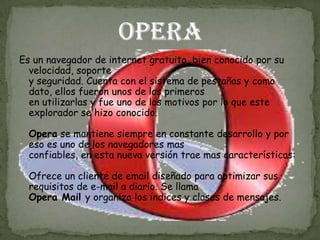 Es un navegador de internet gratuito, bien conocido por su
  velocidad, soporte
  y seguridad. Cuenta con el sistema de pestañas y como
  dato, ellos fueron unos de los primeros
  en utilizarlas y fue uno de los motivos por lo que este
  explorador se hizo conocido.

  Opera se mantiene siempre en constante desarrollo y por
  eso es uno de los navegadores mas
  confiables, en esta nueva versión trae mas características:

  Ofrece un cliente de email diseñado para optimizar sus
  requisitos de e-mail a diario. Se llama
  Opera Mail y organiza los índices y clases de mensajes.
 
