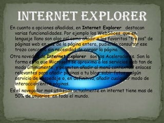En cuanto a opciones añadidas, en Internet Explorer destacan
  varias funcionalidades. Por ejemplo los WebSlices, que en
  lenguaje llano son algo así como añadir a los favoritos "trozos" de
  páginas web en vez de la página entera, pudiendo consultar ese
  trozo concreto sin necesidad de cargar la página.
Otra novedad de Internet Explorer son los Aceleradores. Son la
  forma en la que Microsoft se aproxima a los servicios web tan de
  moda últimamente, y permiten añadir al menú contextual enlaces
  relevantes para añadir páginas a tu blog, subir fotos a algún
  servicio de hospedaje o, en definitiva, añadir cualquier modo de
  interacción entre páginas.
Es el navegador mas utilizado actualmente en internet tiene mas de
  50% de usuarios en todo el mundo.
 