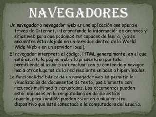 Un navegador o navegador web es una aplicación que opera a
  través de Internet, interpretando la información de archivos y
  sitios web para que podamos ser capaces de leerla, (ya se
  encuentre ésta alojada en un servidor dentro de la World
  Wide Web o en un servidor local).
El navegador interpreta el código, HTML generalmente, en el que
  está escrita la página web y lo presenta en pantalla
  permitiendo al usuario interactuar con su contenido y navegar
  hacia otros lugares de la red mediante enlaces o hipervínculos.
La funcionalidad básica de un navegador web es permitir la
  visualización de documentos de texto, posiblemente con
  recursos multimedia incrustados. Los documentos pueden
  estar ubicados en la computadora en donde está el
  usuario, pero también pueden estar en cualquier otro
  dispositivo que esté conectado a la computadora del usuario.
 