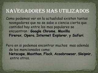 Como podemos ver en la actualidad existen tantos
 navegadores que no se sabe a ciencia cierta que
 cantidad hay entre los mas populares se
 encuentran : Google Chrome, Moxilla
 Firerox, Opera, Internet Explorer, y Safari.

Pero en si podemos encontrar muchos mas además
  de los mencionados como:
  Netscape, Maxthon, Flock, Acoobrowser, Sleipnir,
   entre otros.
 