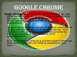 Google Chrome cuenta con mucho mayor velocidad, así como
  optimización de cada una de las pestañas creadas de modo
  que una que tenga mucha carga no afecta a las
  demás, debido a que cada pestaña es un proceso
  independiente.
  De por si que en la primer versión ya se había comentado de
  su gran velocidad debido a su motor de javascript, en la
  segunda versión, se ha detectado mediante pruebas de
  bench, que aumentó su velocidad en un 30 %
  aproximadamente.
  Es el navegador mas joven de la red para el poco tiempo que
  lleva, desde septiembre del 2008 se considera un gran
  logro.
 