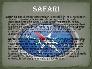 Safari ha sido diseñado para realzar la navegación, no el navegador.
  Su marco apenas mide un píxel de ancho y ves la barra de
  desplazamiento sólo cuando la necesitas. Por omisión, no hay
  barra de estado, sino un indicador de progreso que gira mientras
  la página se carga. Encontrarás las pestañas en la parte superior
  del navegador, en una ventana más amplia todavía para ver los
  sitios web. Safari, un navegador excepcional, te permite
  disfrutar de la Red
  Safari, el primer navegador en ofrecer Internet de verdad para
  dispositivos móviles, carga las páginas web en el iPhone y el iPod
  touch como si las vieras en tu ordenador. Es mucho más que una
  mera versión móvil reducida del original: Safari saca partido de
  las tecnologías integradas en estos dispositivos Multi-Touch
  y, cuando ladeas tu iPhone o iPod touch, la página se coloca y
  ajusta su forma a la ventana, y puedes alejar y acercar la pantalla
  de un pellizco. Independientemente del dispositivo en que lo
  utilices, Safari siempre es veloz y fácil de usar.
 