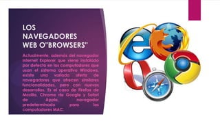 LOS
NAVEGADORES
WEB O"BROWSERS"
Actualmente, además del navegador
Internet Explorer que viene instalado
por defecto en los computadores que
usan el sistema operativo Windows,
existe una variada oferta de
navegadores que ofrecen similares
funcionalidades, pero con nuevos
desarrollos. Es el caso de Firefox de
Mozilla, Chrome de Google y Safari
de          Apple,        navegador
predeterminado         para        los
computadores MAC.
 