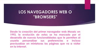 LOS NAVEGADORES WEB O
            "BROWSERS"


Desde la creación del primer navegador web Mosaic en
1993, la evolución de estos se ha marcado por el
desarrollo de nuevas funcionalidades que le permiten al
usuario personalizar sus preferencias e incluso
previsualizar en miniaturas las páginas que va a visitar
en la Internet.
 
