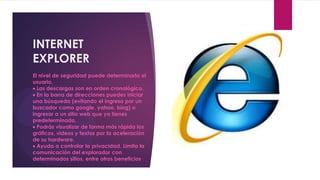 INTERNET
EXPLORER
El nivel de seguridad puede determinarlo el
usuario.
 Las descargas son en orden cronológico.
 En la barra de direcciones puedes iniciar
una búsqueda (evitando el ingreso por un
buscador como google, yahoo, bing) o
ingresar a un sitio web que ya tienes
predeterminado.
 Podrás visualizar de forma más rápida los
gráficos, videos y textos por la aceleración
de su hardware.
 Ayuda a controlar la privacidad. Limita la
comunicación del explorador con
determinados sitios, entre otros beneficios
 