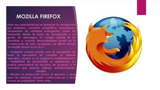 MOZILLA FIREFOX
Entre sus características se destacan la navegación
por pestañas, corrector ortográfico, marcadores,
bloqueador de ventanas emergentes, motor de
búsqueda desde la barra de navegación y un
gestor de descargas. Su código abierto le ha
permitido a muchos desarrolladores incidir en la
construcción de este navegador. La última versión
de Mozilla Firefox es la 15.0.1
 Cualquier usuario puede usar el navegador sin
tener la necesidad de cambiar su sistema
operativo, porque es un programa multiplataforma.
 Posibilidad de personalizar su apariencia, así
podrás personalizar tus recursos de acuerdo a la
actividad que quieras: trabajo, entretenimiento,
                      estudio.
 Efectiva la protección contra el spyware y otros
tipos de malware, bloqueo contra pop-up y otras
formas de publicidad, entre otras.
 