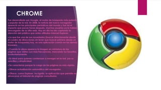 CHROME
Fue desarrollado por Google, el motor de búsqueda más potente
y popular de la red. En 2008, la noticia del nuevo navegador
apareció en los principales periódicos del mundo y fue tal el
impacto que pocas horas después, muchos usuarios ya lo habían
descargado de su sitio web. Hoy en día ha ido captando la
atención del público que antes utilizaba Internet Explorer.
 La que fue una de sus novedades (buscar directamente desde
el cuadro de direcciones sin tener que buscar primero desde un
motor de búsqueda) hoy, es una aplicación común en los demás
browsers.
 Cuando lo abres aparece la imagen en miniatura de las
páginas que visitas con más frecuencias, marcando tus favoritos,
involuntariamente.
 Es ideal para quienes comienzan a navegar en la red, por su
sencillez y simplicidad.
 Se caracteriza porque la carga de las páginas es más rápida.

 Ofrece actualización automática del navegador.

 Ofrece, como Explorer, Incógnito, la aplicación que permite no
almacenar el historial de páginas consultadas.
 
