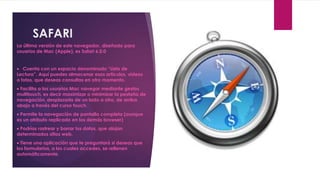 SAFARI
La última versión de este navegador, diseñado para
usuarios de Mac (Apple), es Safari 6.0.0


 Cuenta con un espacio denominado “Lista de
Lectura”. Aquí puedes almacenar esos artículos, videos
o fotos, que deseas consultas en otro momento.
 Facilita a los usuarios Mac navegar mediante gestos
multitouch, es decir maximizar o minimizar la pestaña de
navegación, desplazarla de un lado a otro, de arriba
abajo a través del curso touch.
 Permite la navegación de pantalla completa (aunque
es un atributo replicado en los demás browser)
 Podrías rastrear y borrar tus datos, que alojan
determinados sitios web.
 Tiene una aplicación que te preguntará si deseas que
los formularios, a los cuales accedes, se rellenen
automáticamente.
 