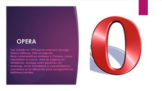 OPERA
Fue creado en 1994 por la empresa noruega
Opera Software. Este navegador
tiene características similares a Chrome, como
administrar el correo, vista de páginas en
miniaturas, navegar entre pestañas. Sin
embargo, en la actualidad su popularidad se
concentra en la utilización para navegación en
teléfonos móviles.
 