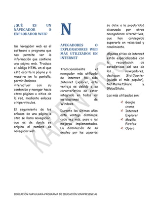 ¿QUÉ
ES
UN
NAVEGADOR
O
EXPLORADOR WEB?

N

Un navegador web es el
software o programa que
nos
permite
ver
la
información que contiene
una página web. Traduce
el código HTML en el que
está escrita la página y lo
muestra en la pantalla,
permitiéndonos
interactuar
con
su
contenido y navegar hacia
otras páginas o sitios de
la red, mediante enlaces
o hipervínculos.

AVEGADORES
O
EXPLORADORES WEB
MÁS UTILIZADOS EN
INTERNET

El seguimiento de los
enlaces de una página a
otra se llama navegación,
que es de donde se
origina el nombre de
navegador web.

Durante los últimos años
esta ventaja disminuye
cada vez más, pese a las
mejoras implementadas.
La disminución de su
empleo por los usuarios

Tradicionalmente
el
navegador más utilizado
de internet ha sido
Internet Explorer, esta
ventaja es debido a su
característica de estar
integrado en todas las
instalaciones
de
Windows.

EDUCACIÓN PARVULARIA-PROGRAMA DE EDUCACIÓN SEMIPRESENCIAL

se debe a la popularidad
alcanzada
por
otros
navegadores alternativos,
que
han
conseguido
superarlo en velocidad y
rendimiento.
Algunos sitios de internet
están especializados con
la
recopilación
de
estadísticas del uso de
los
navegadores,
destacan:
StatCounter
(quizás el más popular),
NetMarketShare
y
GlobalStats.
Los más utilizados son:
Google
crome
Internet
Explorer
Mozilla
Firefox
Opera

 