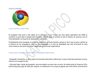 GOOGLE CHROME

Ilustración 1LOGOTIPO DE GOOGLE CHROME

El navegador más joven y más rápido de la red, para el poco tiempo que lleva desde septiembre del 2008 se
considera un gran logro la popularidad alcanzada, además sigue en ascenso no solo en número de usuarios, sino en
funcionalidades y en mejoras de desempeño y usabilidad.
Probablemente este navegador es el que ha comenzado una nueva batalla y porque no decir que un nuevo capítulo en
la historia de los navegadores, pues las funcionalidades y el nivel de desempeño que está ofreciendo se está
convirtiendo en una nueva línea base a seguir por parte de sus competidores.

Características, cualidades y ventajas de usar el navegador Google Chrome.

• Navegador minimalista, es decir posee las funciones esenciales y básicas por lo que es ideal para personas con poco
dominio en la navegación web.
• Velocidad súper-rápida del navegador, para eso emplea recursos como un motor de renderizado de Javascript V8 y
prefetching (precarga) de DNS para mejorar el rendimiento en la carga de páginas web. Esta última característica

 